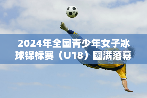 2024年全国青少年女子冰球锦标赛（U18）圆满落幕