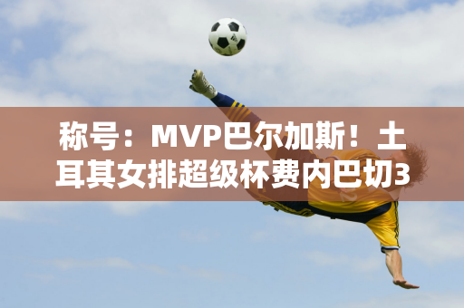 称号：MVP巴尔加斯！土耳其女排超级杯费内巴切3:1伊萨桥夺冠