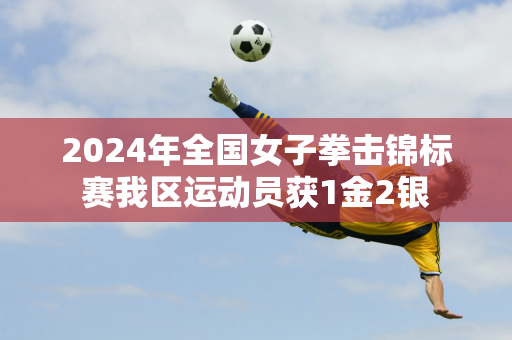 2024年全国女子拳击锦标赛我区运动员获1金2银