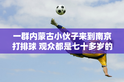 一群内蒙古小伙子来到南京打排球 观众都是七十多岁的老人 他们背后的故事让人泪目