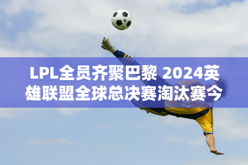 LPL全员齐聚巴黎 2024英雄联盟全球总决赛淘汰赛今日开赛