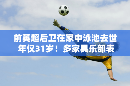 前英超后卫在家中泳池去世 年仅31岁！多家具乐部表示哀悼 英格兰队发表声明