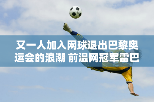 又一人加入网球退出巴黎奥运会的浪潮 前温网冠军雷巴基娜不再参赛