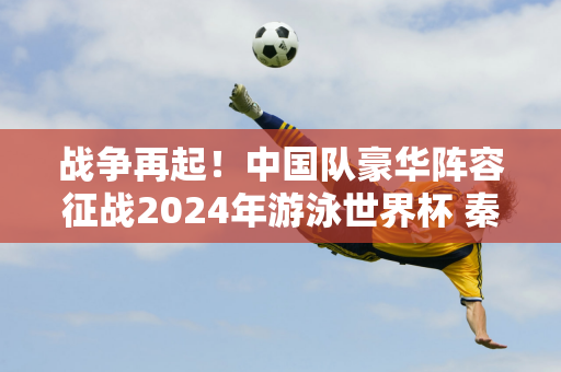 战争再起！中国队豪华阵容征战2024年游泳世界杯 秦海洋引关注