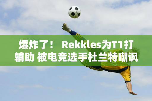 爆炸了！ Rekkles为T1打辅助 被电竞选手杜兰特嘲讽 他反驳：LEC抛弃了我