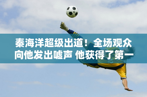 秦海洋超级出道！全场观众向他发出嘘声 他获得了第一名 他是奥运冠军 却被骂退款