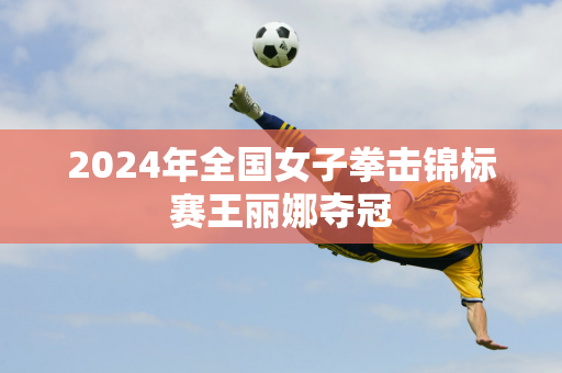 2024年全国女子拳击锦标赛王丽娜夺冠