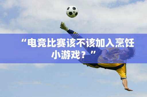 “电竞比赛该不该加入烹饪小游戏？”