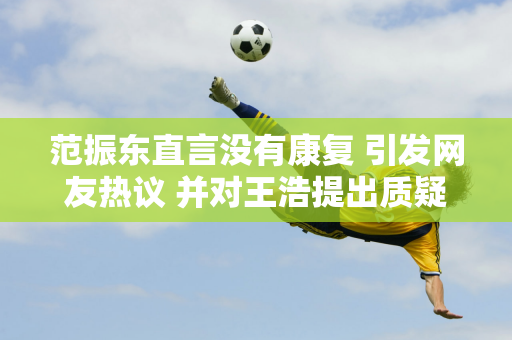 范振东直言没有康复 引发网友热议 并对王浩提出质疑 这是为什么呢？