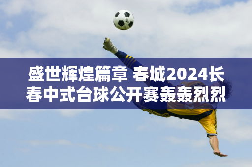 盛世辉煌篇章 春城2024长春中式台球公开赛轰轰烈烈开局——