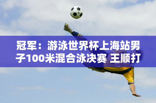 冠军：游泳世界杯上海站男子100米混合泳决赛 王顺打破亚洲纪录 潘战乐获得第六名