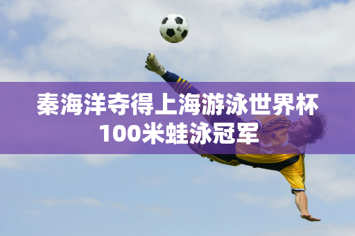 秦海洋夺得上海游泳世界杯100米蛙泳冠军