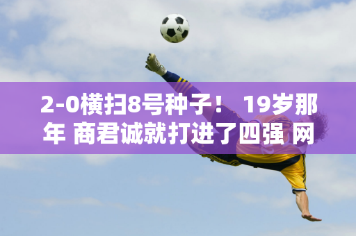 2-0横扫8号种子！ 19岁那年 商君诚就打进了四强 网友：未来他会成为男网顶尖选手吗？