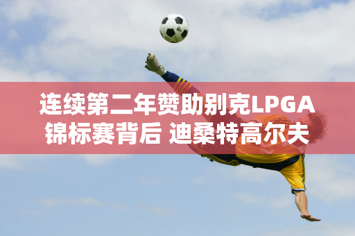 连续第二年赞助别克LPGA锦标赛背后 迪桑特高尔夫再进步