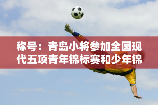 称号：青岛小将参加全国现代五项青年锦标赛和少年锦标赛获1金3银2铜