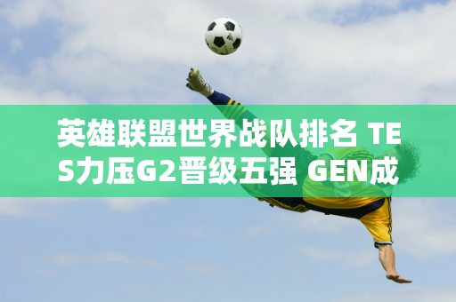 英雄联盟世界战队排名 TES力压G2晋级五强 GEN成绩1937