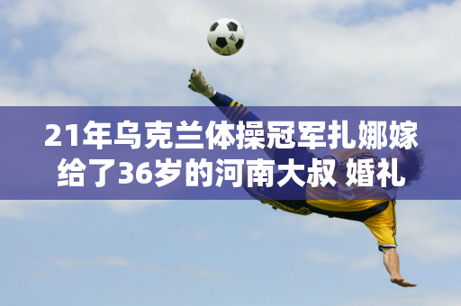 21年乌克兰体操冠军扎娜嫁给了36岁的河南大叔 婚礼期间不需要聘礼