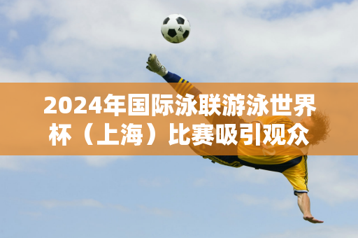 2024年国际泳联游泳世界杯（上海）比赛吸引观众