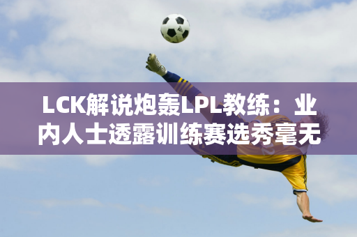 LCK解说炮轰LPL教练：业内人士透露训练赛选秀毫无职业道德