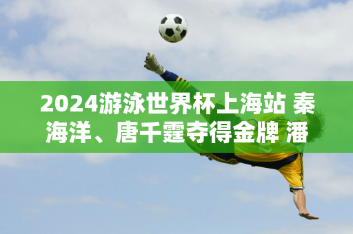 2024游泳世界杯上海站 秦海洋、唐千霆夺得金牌 潘占乐意外夺得银牌