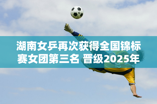 湖南女乒再次获得全国锦标赛女团第三名 晋级2025年全运会