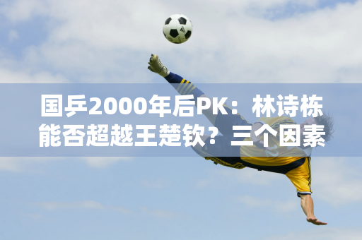 国乒2000年后PK：林诗栋能否超越王楚钦？三个因素决定两个人的走向！