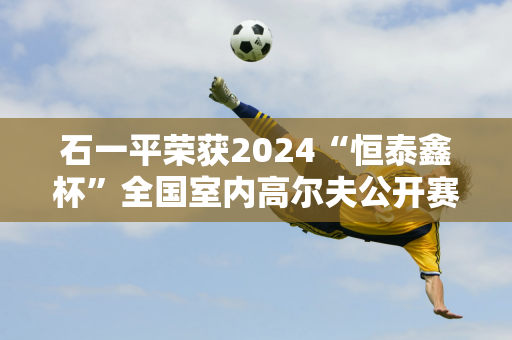 石一平荣获2024“恒泰鑫杯”全国室内高尔夫公开赛职业冠军！