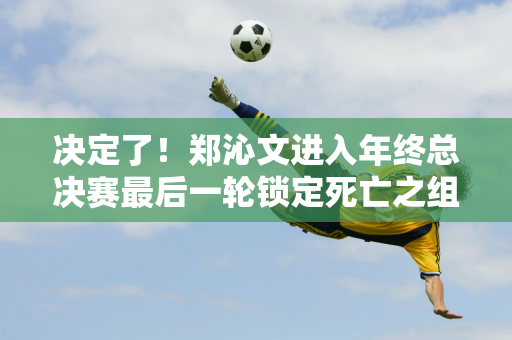 决定了！郑沁文进入年终总决赛最后一轮锁定死亡之组 整体胜率仅为26%