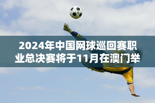 2024年中国网球巡回赛职业总决赛将于11月在澳门举行