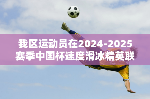 我区运动员在2024-2025赛季中国杯速度滑冰精英联赛第一站、第二站比赛中取得好成绩