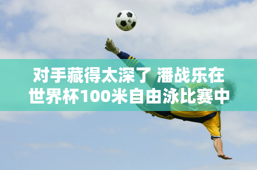 对手藏得太深了 潘战乐在世界杯100米自由泳比赛中名列前茅 但只获得第二名