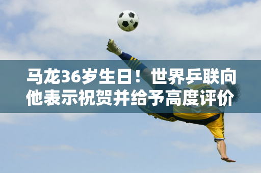 马龙36岁生日！世界乒联向他表示祝贺并给予高度评价 称他为乒乓球界的GOAT