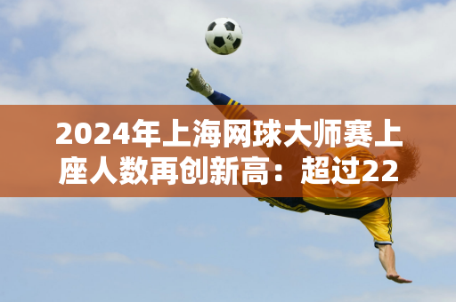 2024年上海网球大师赛上座人数再创新高：超过22万人现场观看比赛