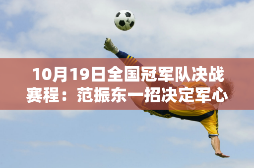 10月19日全国冠军队决战赛程：范振东一招决定军心 江苏青军有野心