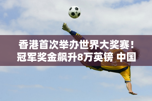 香港首次举办世界大奖赛！冠军奖金飙升8万英镑 中国斯诺克迎来历史新篇章