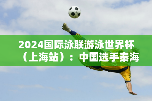 2024国际泳联游泳世界杯（上海站）：中国选手秦海洋夺得男子50m蛙泳冠军