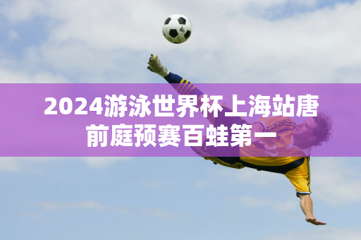 2024游泳世界杯上海站唐前庭预赛百蛙第一