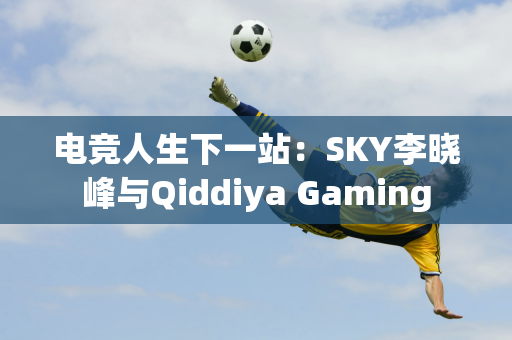 电竞人生下一站：SKY李晓峰与Qiddiya Gaming