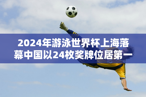 2024年游泳世界杯上海落幕中国以24枚奖牌位居第一