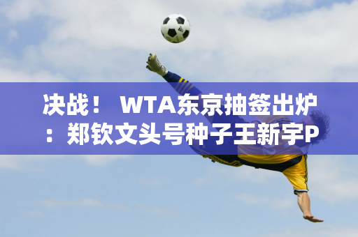 决战！ WTA东京抽签出炉：郑钦文头号种子王新宇PK前美网冠军