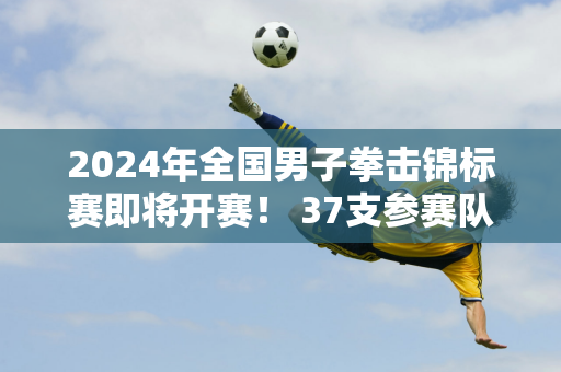 2024年全国男子拳击锦标赛即将开赛！ 37支参赛队伍整装待发！