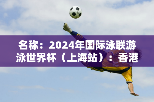 名称：2024年国际泳联游泳世界杯（上海站）：香港选手何诗贝晋级女子50m蛙泳决赛