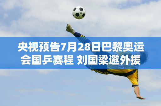 央视预告7月28日巴黎奥运会国乒赛程 刘国梁邀外援训练王楚钦