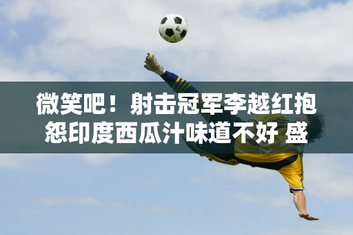 微笑吧！射击冠军李越红抱怨印度西瓜汁味道不好 盛立豪埋头做饭赶紧制作CD