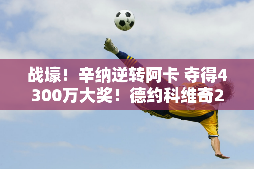 战壕！辛纳逆转阿卡 夺得4300万大奖！德约科维奇2