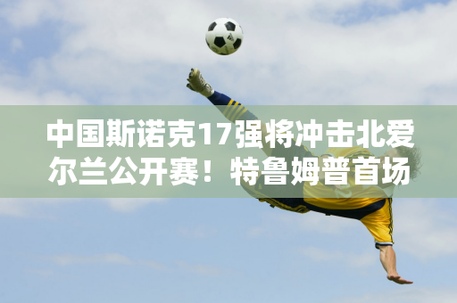 中国斯诺克17强将冲击北爱尔兰公开赛！特鲁姆普首场对阵世界第一的比赛