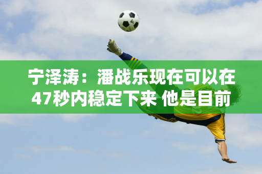 宁泽涛：潘战乐现在可以在47秒内稳定下来 他是目前第一个跑完100米的人