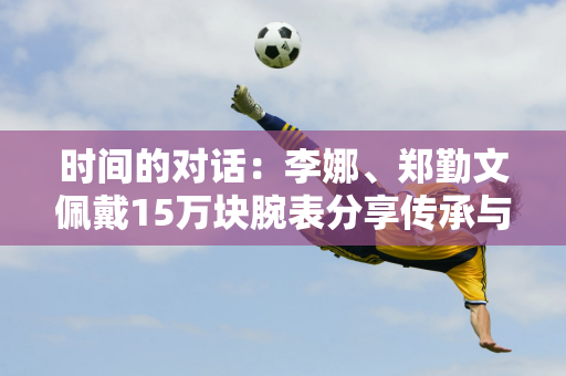 时间的对话：李娜、郑勤文佩戴15万块腕表分享传承与突破！