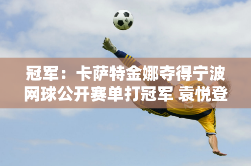 冠军：卡萨特金娜夺得宁波网球公开赛单打冠军 袁悦登顶双打冠军