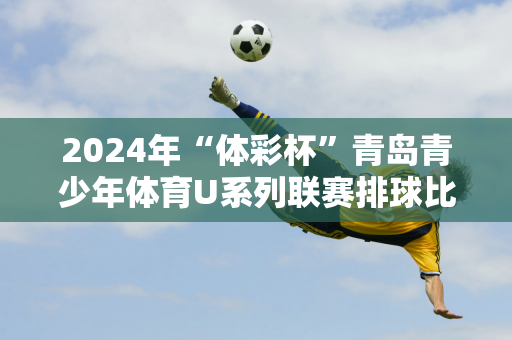 2024年“体彩杯”青岛青少年体育U系列联赛排球比赛落下帷幕